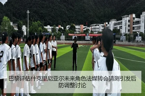 巴黎评估什克里尼亚尔未来角色法媒转会猜测引发后防调整讨论