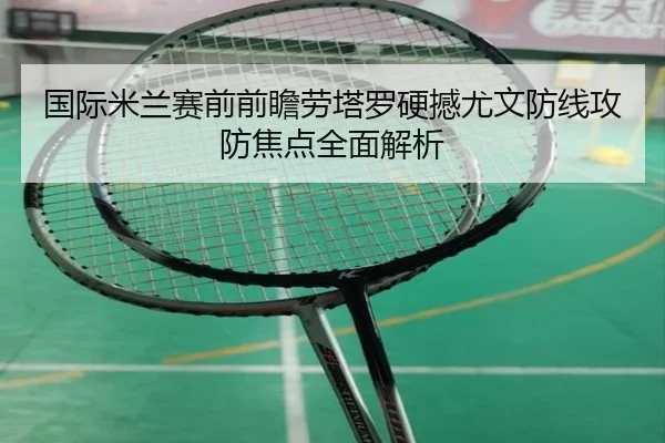 国际米兰赛前前瞻劳塔罗硬撼尤文防线攻防焦点全面解析