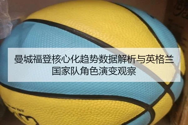 曼城福登核心化趋势数据解析与英格兰国家队角色演变观察