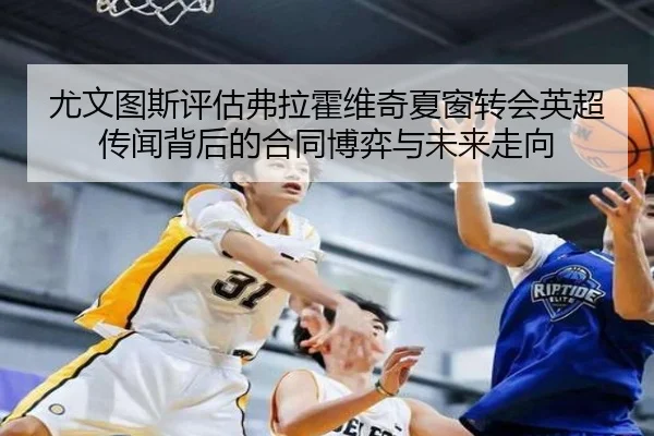 尤文图斯评估弗拉霍维奇夏窗转会英超传闻背后的合同博弈与未来走向