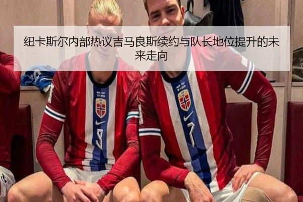 纽卡斯尔内部热议吉马良斯续约与队长地位提升的未来走向