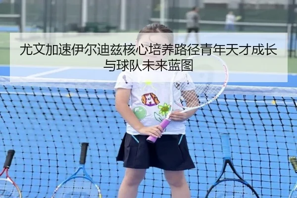 尤文加速伊尔迪兹核心培养路径青年天才成长与球队未来蓝图