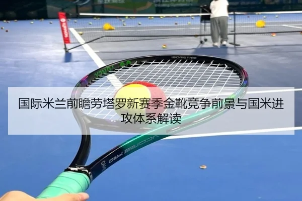 国际米兰前瞻劳塔罗新赛季金靴竞争前景与国米进攻体系解读