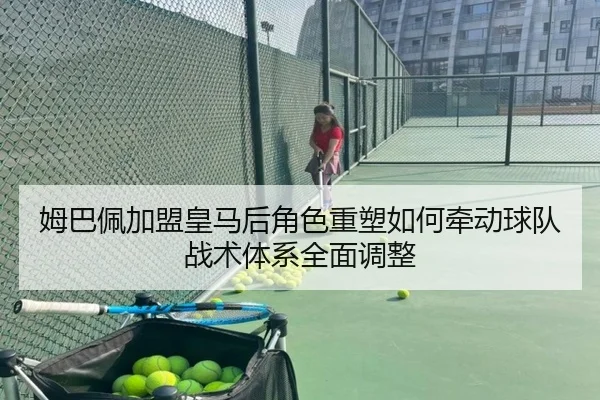 姆巴佩加盟皇马后角色重塑如何牵动球队战术体系全面调整