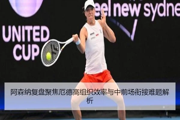 阿森纳复盘聚焦厄德高组织效率与中前场衔接难题解析
