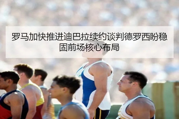 罗马加快推进迪巴拉续约谈判德罗西盼稳固前场核心布局